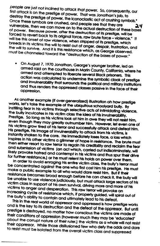 * OnAugust 7. 1970 Jonathan. Gearge’s younger brother, led an armed raid on the courthouse in Marin County, Calfomia, where he 15 another example (I over-generaiized) ilusiration oh how presfige works. let’s fake the example of the ubiquitous schoolyard buly, By instiling fearin his vicfims through selective acts of infmidating violence, the bully inculcates in his victim class the idea of his Prestige. Solong as his victims look at him in awe fhey will nof resst him, victims grow tired of his femror and. attack and defeat him. His presige, his image of invuinerabilty fo atfack from his victims, s instantly shaken 1o the core. He loses face, a loss which